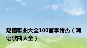 潮语歌曲大全100首李绪杰（潮语歌曲大全）