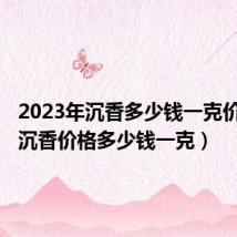 2023年沉香多少钱一克价格表（沉香价格多少钱一克）