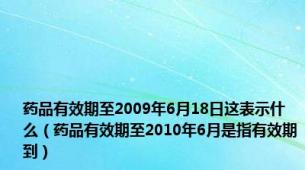 药品有效期至2009年6月18日这表示什么（药品有效期至2010年6月是指有效期到）