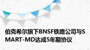 伯克希尔旗下BNSF铁路公司与SMART-MD达成5年期协议