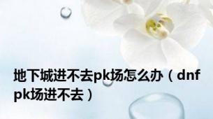 地下城进不去pk场怎么办（dnfpk场进不去）