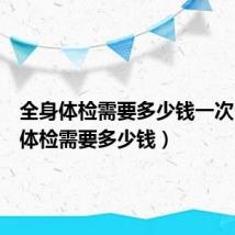 全身体检需要多少钱一次（全身体检需要多少钱）