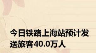 今日铁路上海站预计发送旅客40.0万人