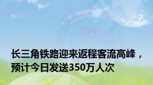 长三角铁路迎来返程客流高峰，预计今日发送350万人次