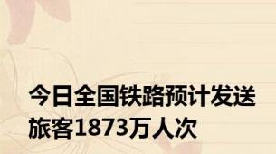 今日全国铁路预计发送旅客1873万人次