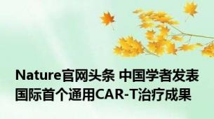 Nature官网头条 中国学者发表国际首个通用CAR-T治疗成果