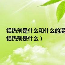 铝热剂是什么和什么的混合物（铝热剂是什么）