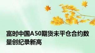 富时中国A50期货未平仓合约数量创纪录新高