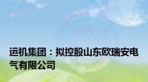 运机集团：拟控股山东欧瑞安电气有限公司