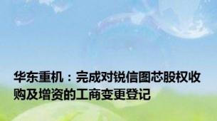 华东重机：完成对锐信图芯股权收购及增资的工商变更登记