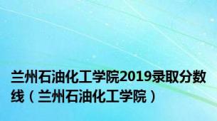 兰州石油化工学院2019录取分数线（兰州石油化工学院）