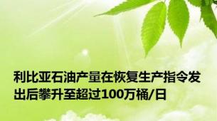 利比亚石油产量在恢复生产指令发出后攀升至超过100万桶/日