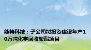 能特科技：子公司拟投资建设年产10万吨化学回收聚酯项目