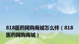 818医药网购商城怎么样（818医药网购商城）