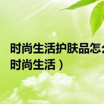 时尚生活护肤品怎么样（时尚生活）