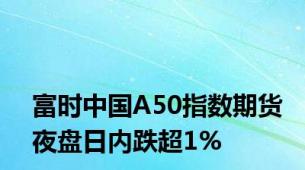 富时中国A50指数期货夜盘日内跌超1%