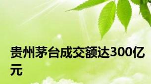 贵州茅台成交额达300亿元