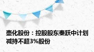 壶化股份：控股股东秦跃中计划减持不超3%股份