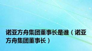 诺亚方舟集团董事长是谁（诺亚方舟集团董事长）