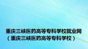 重庆三峡医药高等专科学校就业网（重庆三峡医药高等专科学校）