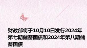 财政部将于10月10日发行2024年第七期储蓄国债和2024年第八期储蓄国债