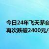 今日24年飞天茅台原箱再次跌破2400元/瓶