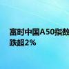 富时中国A50指数期货跌超2%