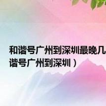 和谐号广州到深圳最晚几点（和谐号广州到深圳）