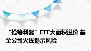 “抢筹利器”ETF大面积溢价 基金公司火线提示风险