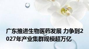 广东推进生物医药发展 力争到2027年产业集群规模超万亿