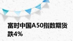 富时中国A50指数期货跌4%