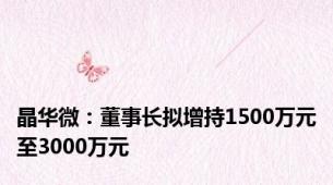 晶华微：董事长拟增持1500万元至3000万元