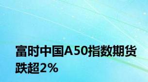 富时中国A50指数期货跌超2%