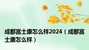 成都富士康怎么样2024（成都富士康怎么样）