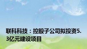 联科科技：控股子公司拟投资5.3亿元建设项目