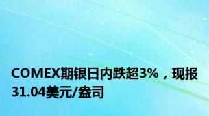 COMEX期银日内跌超3%，现报31.04美元/盎司