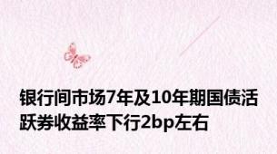 银行间市场7年及10年期国债活跃券收益率下行2bp左右