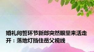 婚礼问誓环节新郎突然眼里来活走开：落地灯挡住岳父视线