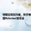 特斯拉将在抖音、快手等平台直播Robotaxi发布会