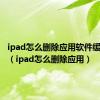 ipad怎么删除应用软件缓存数据（ipad怎么删除应用）