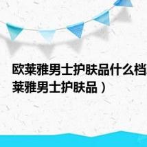 欧莱雅男士护肤品什么档次（欧莱雅男士护肤品）