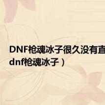 DNF枪魂冰子很久没有直播了（dnf枪魂冰子）