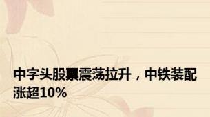 中字头股票震荡拉升，中铁装配涨超10%