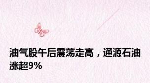 油气股午后震荡走高，通源石油涨超9%