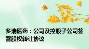 多瑞医药：公司及控股子公司签署股权转让协议