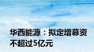 华西能源：拟定增募资不超过5亿元