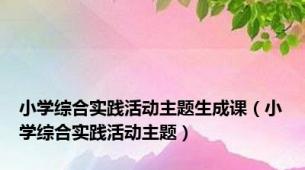 小学综合实践活动主题生成课（小学综合实践活动主题）