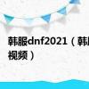 韩服dnf2021（韩服dnf视频）