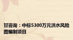 甘咨询：中标5300万元洪水风险图编制项目