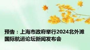 预告：上海市政府举行2024北外滩国际航运论坛新闻发布会